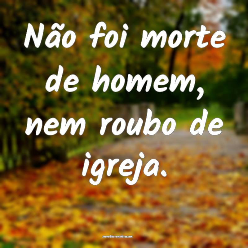 Não foi morte de homem, nem roubo de igreja.
 ...