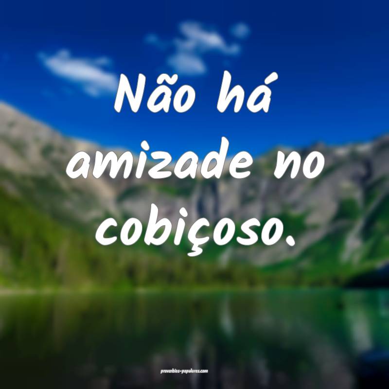 Não há amizade no cobiçoso.
...