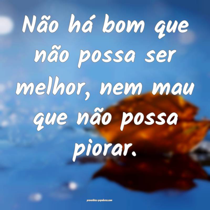 Não há bom que não possa ser melhor, nem mau que não possa piorar....