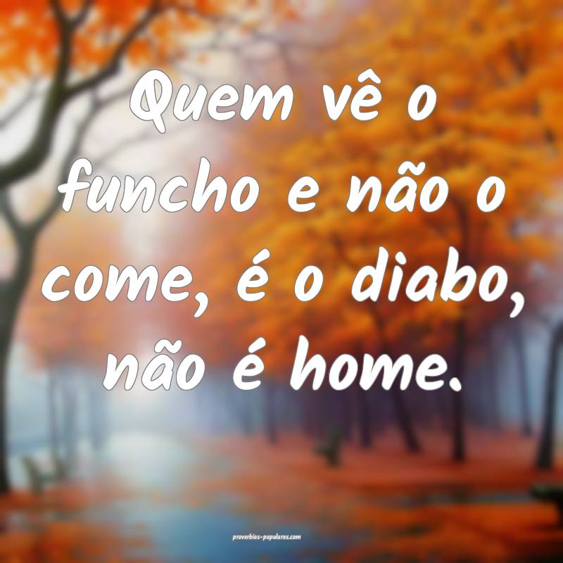 Quem vê o funcho e não o come, é o diabo, não é home. 
...