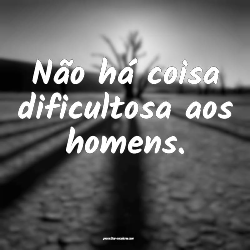 Não há coisa dificultosa aos homens.
 ...