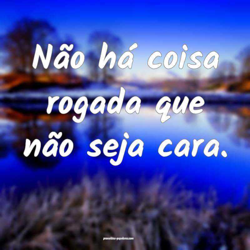 Não há coisa rogada que não seja cara.
...