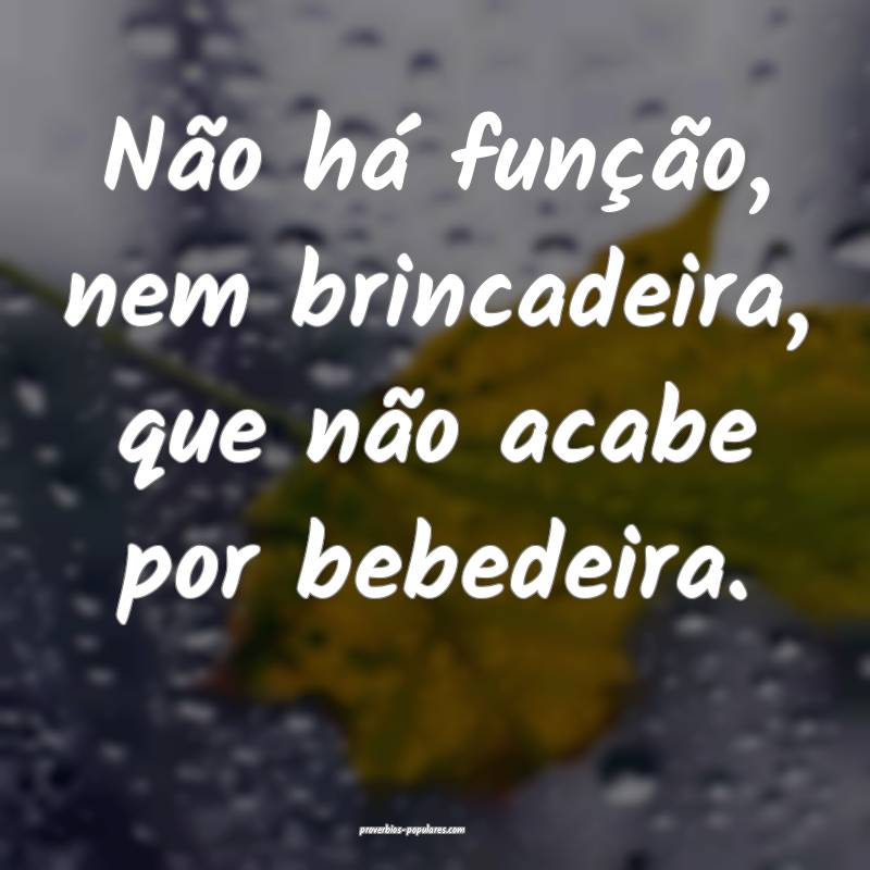 Não há função, nem brincadeira, que não acabe por bebedeira.
...