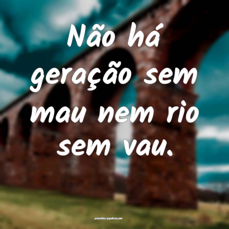 Não há geração sem mau nem rio sem vau.
...