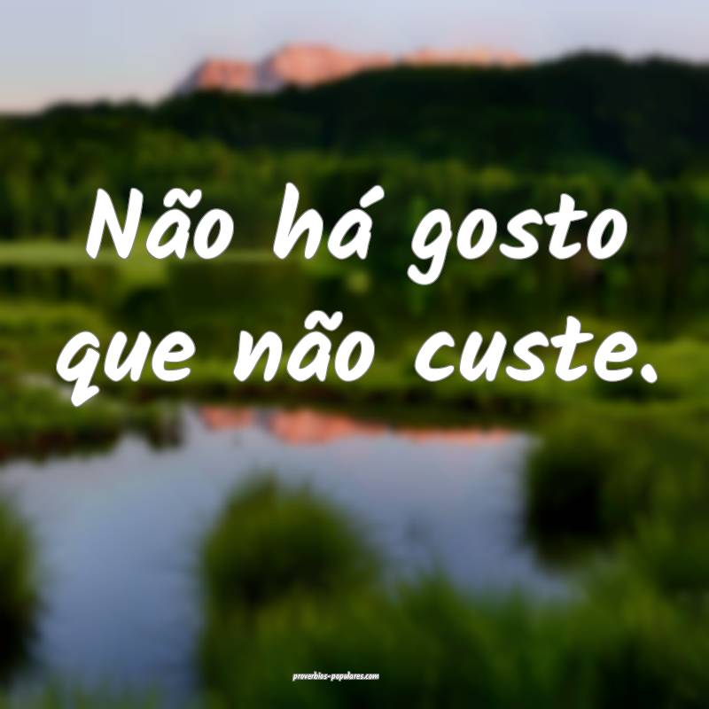 Não há gosto que não custe.
...