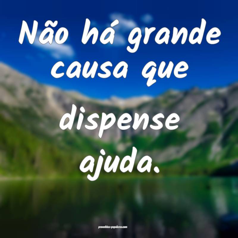 Não há grande causa que dispense ajuda.
 ...