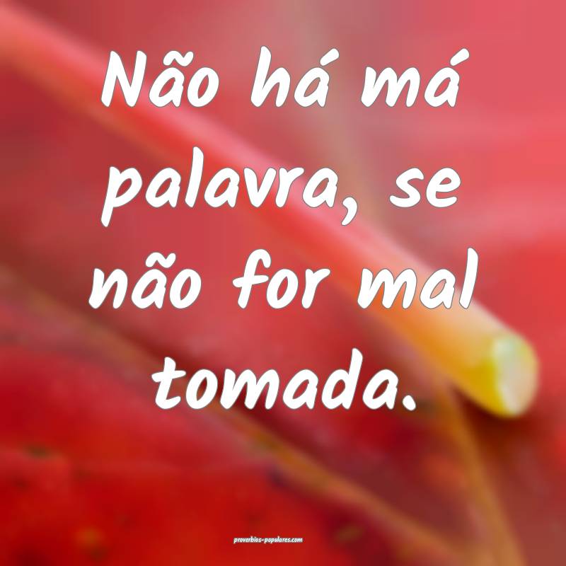 Não há má palavra, se não for mal tomada.
...