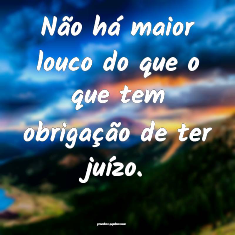 Não há maior louco do que o que tem obrigação  ...