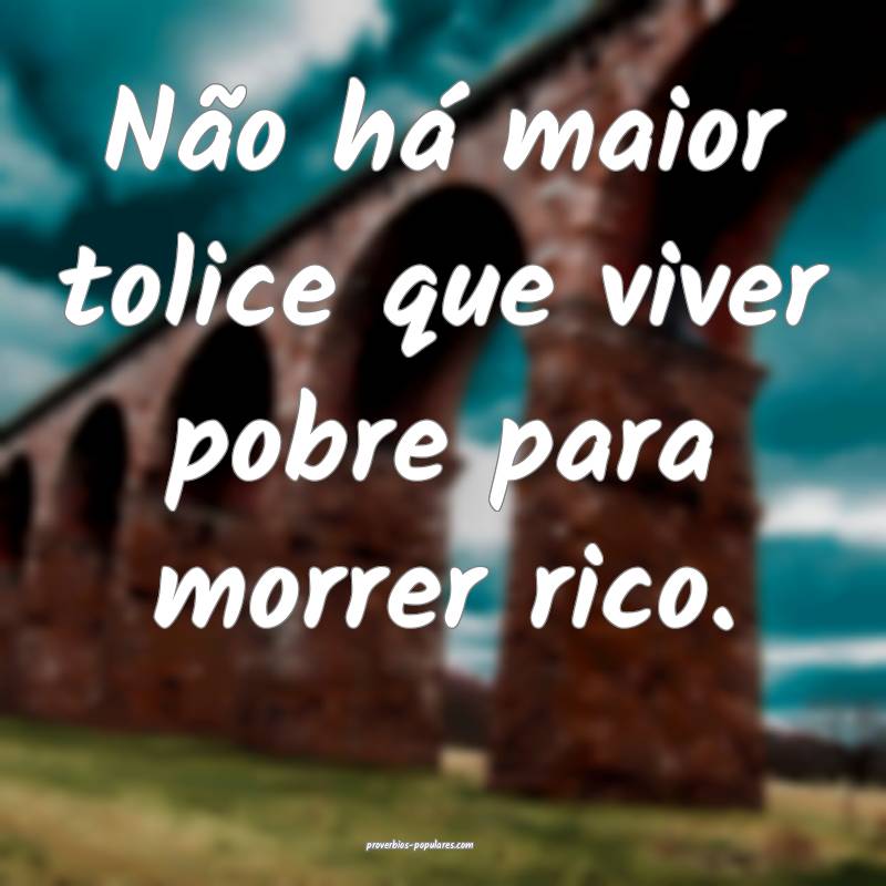 Não há maior tolice que viver pobre para morrer rico.
...