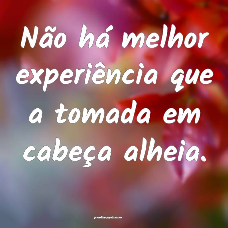 Não há melhor experiência que a tomada em cabeça alheia.
...