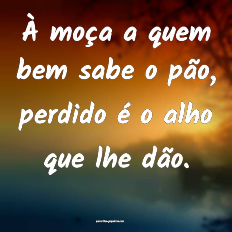 À moça a quem bem sabe o pão, perdido é o alho que lhe dão.
...