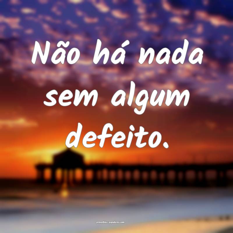 Não há nada sem algum defeito.
...
