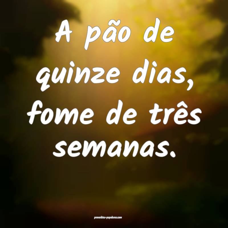 A pão de quinze dias, fome de três semanas.
...