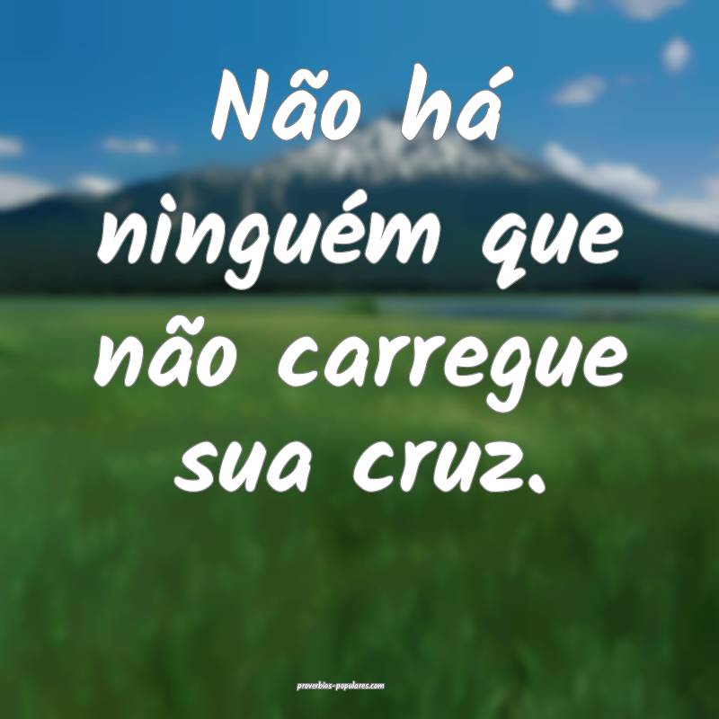 Não há ninguém que não carregue sua cruz.
 ...