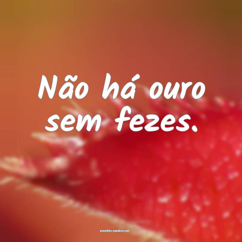 Não há ouro sem fezes.
 ...