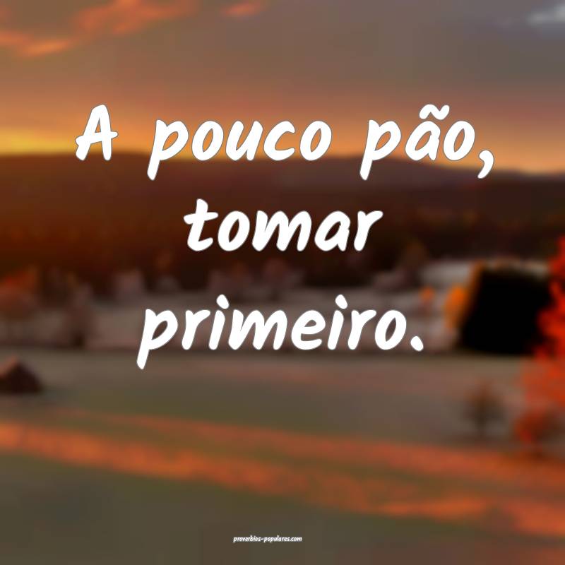 A pouco pão, tomar primeiro.
...