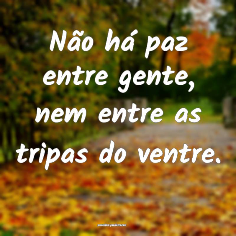 Não há paz entre gente, nem entre as tripas do ventre.
...