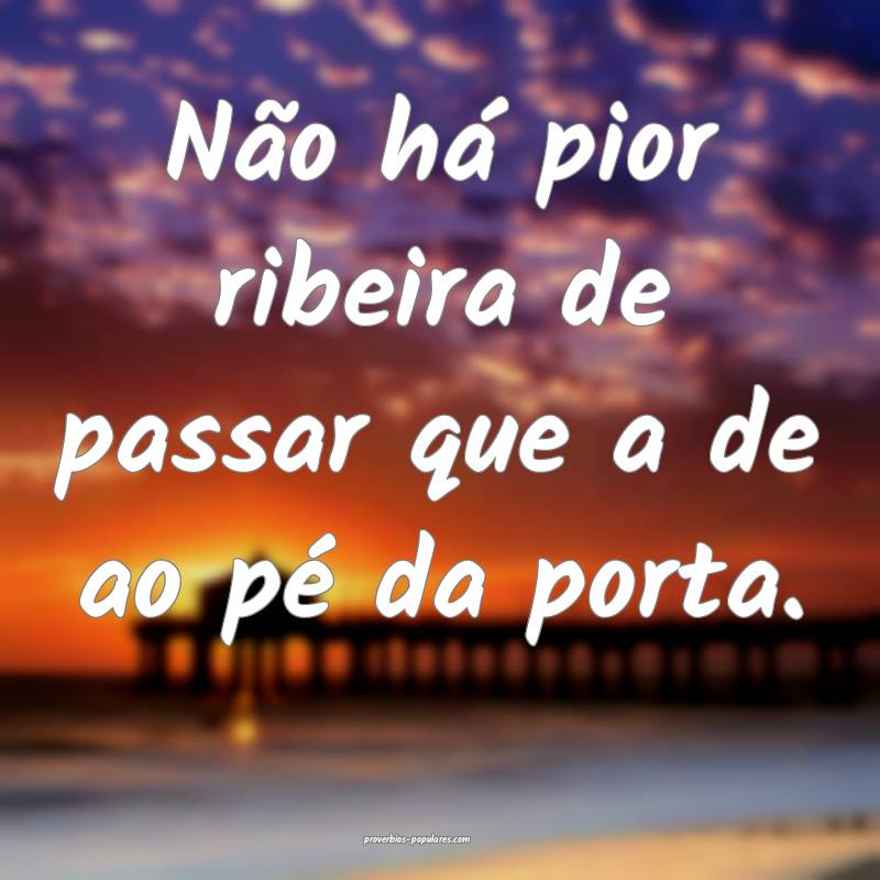 Não há pior ribeira de passar que a de ao pé da porta.
...