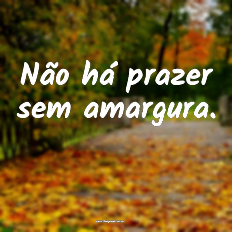 Não há prazer sem amargura.
...