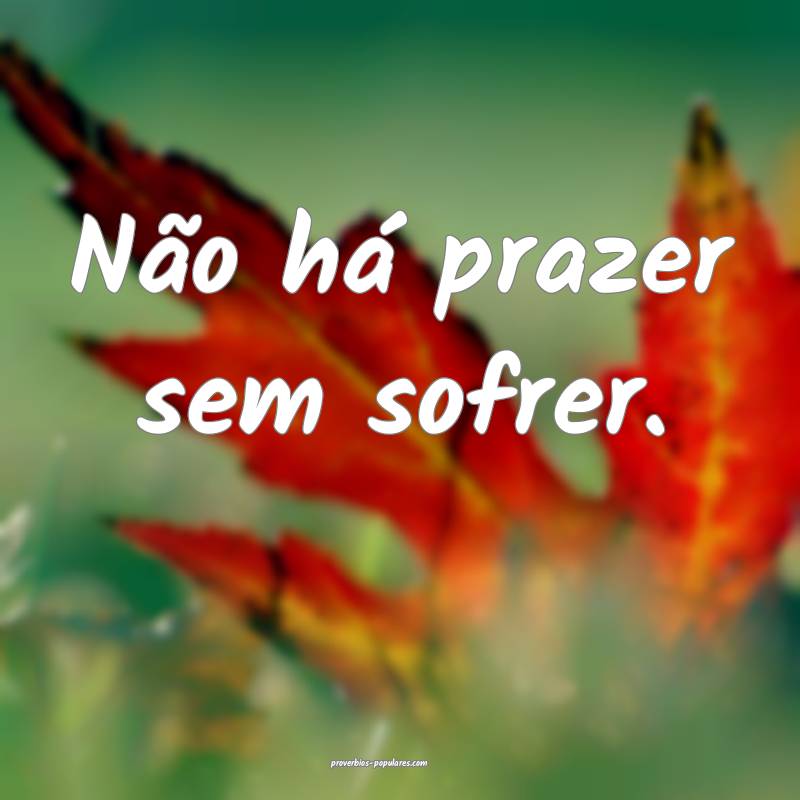 Não há prazer sem sofrer.
...