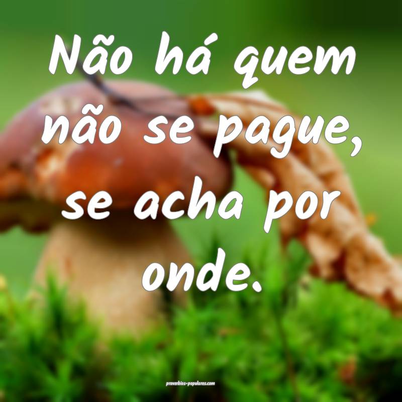 Não há quem não se pague, se acha por onde.
...