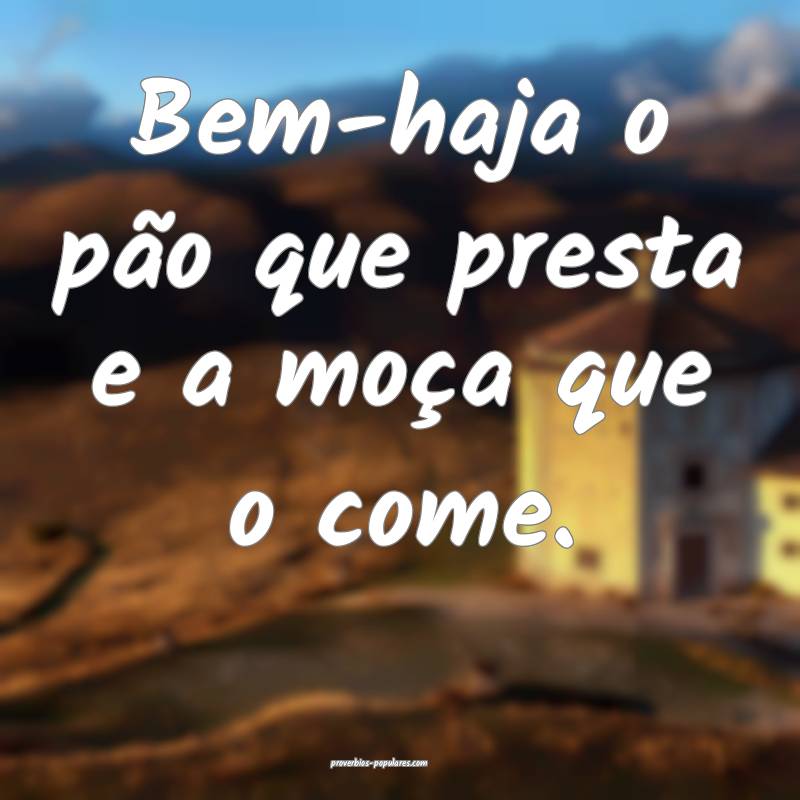 Bem-haja o pão que presta e a moça que o come.
...
