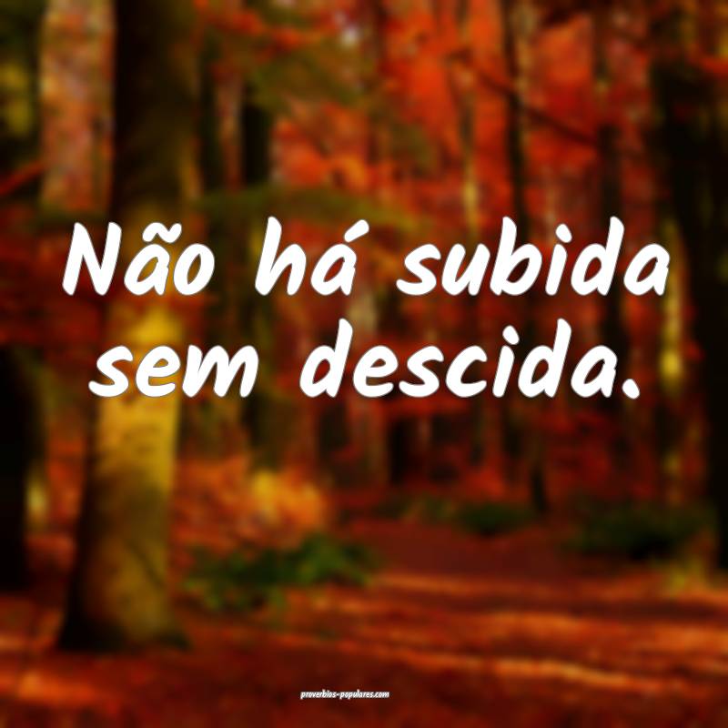 Não há subida sem descida.
 ...