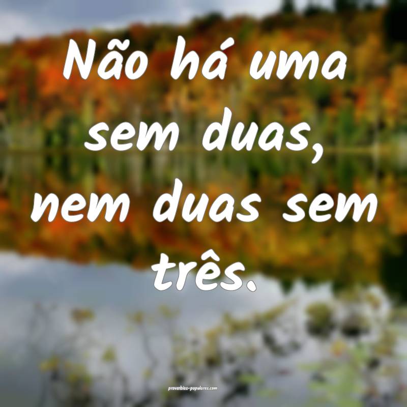 Não há uma sem duas, nem duas sem três.
 ...