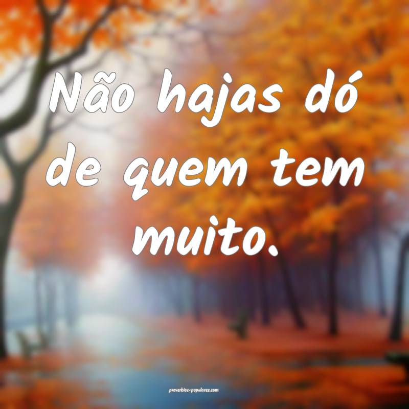 Não hajas dó de quem tem muito.
...