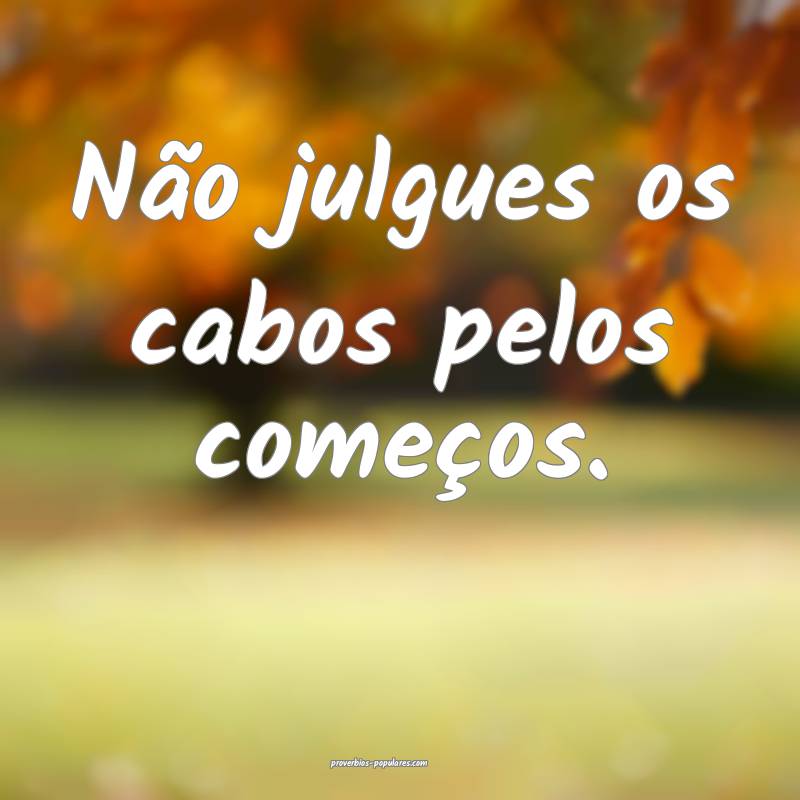 Não julgues os cabos pelos começos.
...