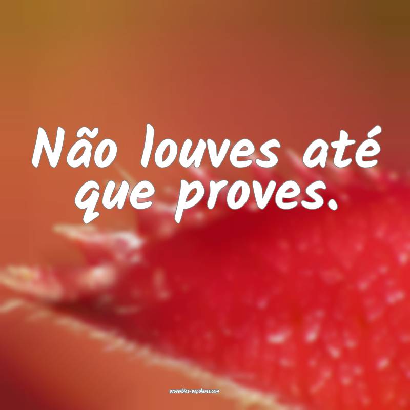 Não louves até que proves.
...