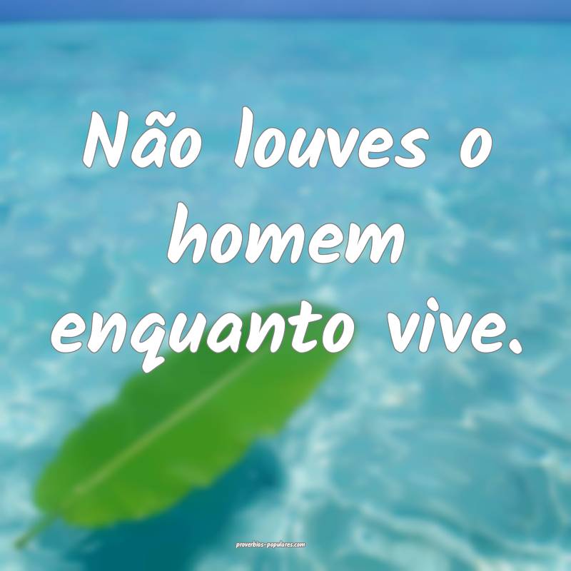 Não louves o homem enquanto vive.
 ...