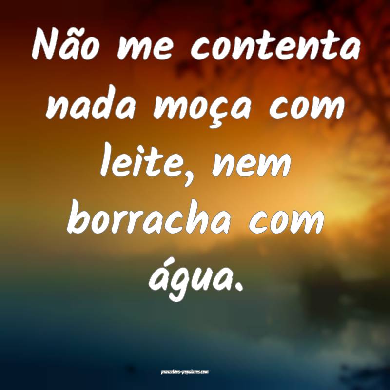 Não me contenta nada moça com leite, nem borracha com água.
...