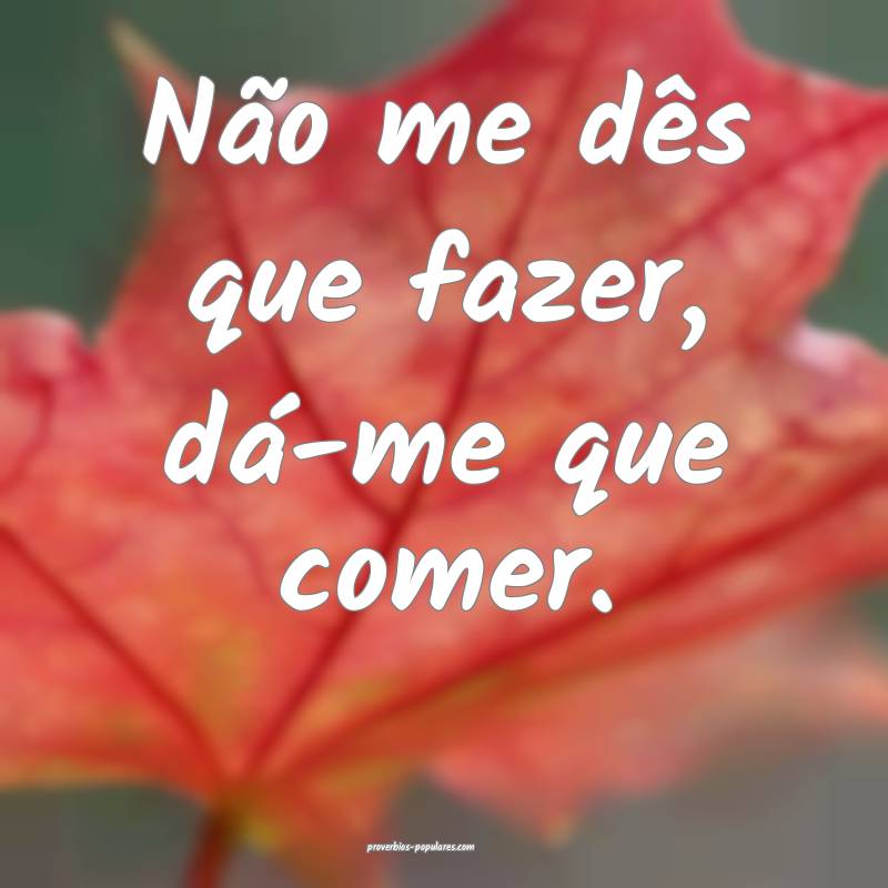 Não me dês que fazer, dá-me que comer.
...