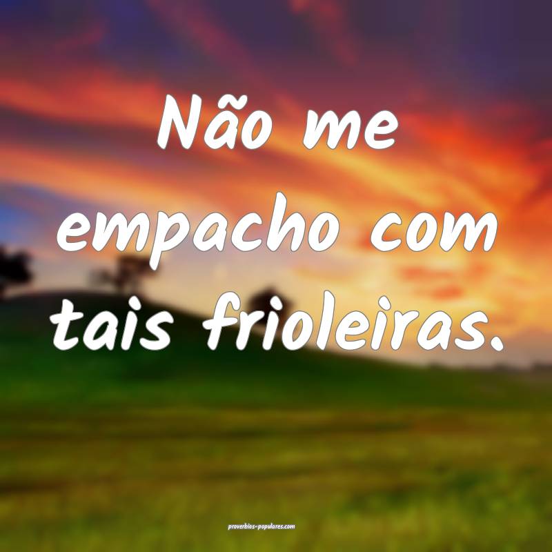 Não me empacho com tais frioleiras.
 ...