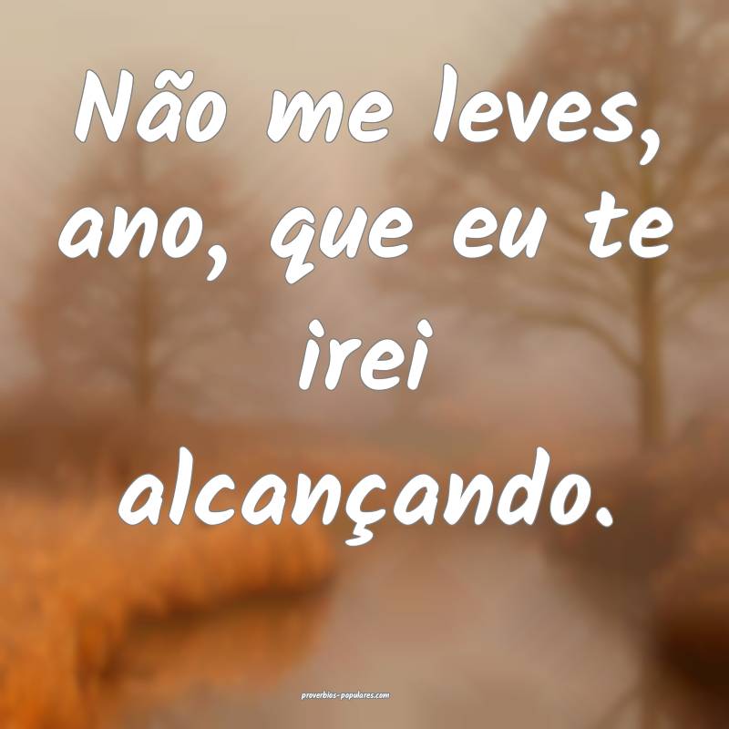 Não me leves, ano, que eu te irei alcançando.
...