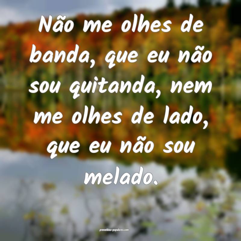 Não me olhes de banda, que eu não sou quitanda, nem me olhes de lado...