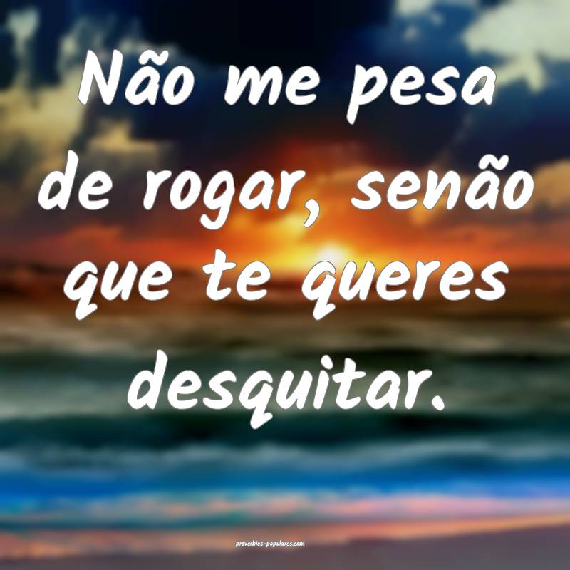 Não me pesa de rogar, senão que te queres desquitar.
...