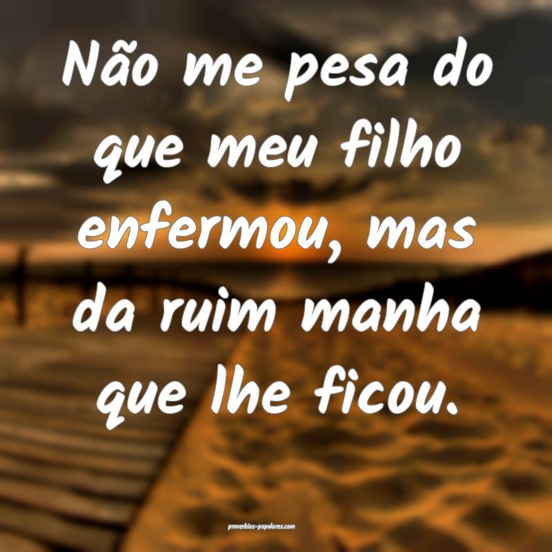 Não me pesa do que meu filho enfermou, mas da ruim manha que lhe fico...