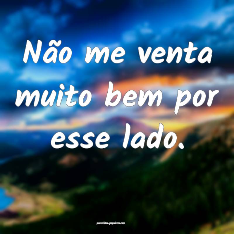 Não me venta muito bem por esse lado.
...