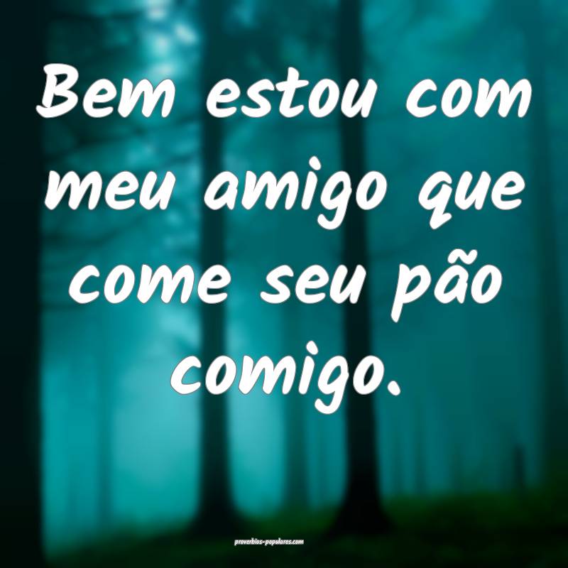 Bem estou com meu amigo que come seu pão comigo.
...