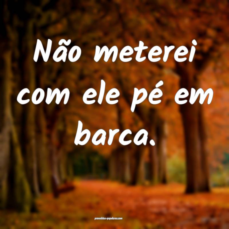 Não meterei com ele pé em barca.
 ...