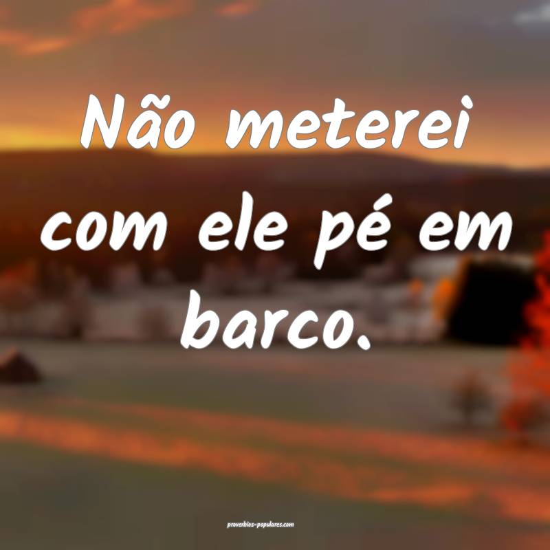 Não meterei com ele pé em barco.
...