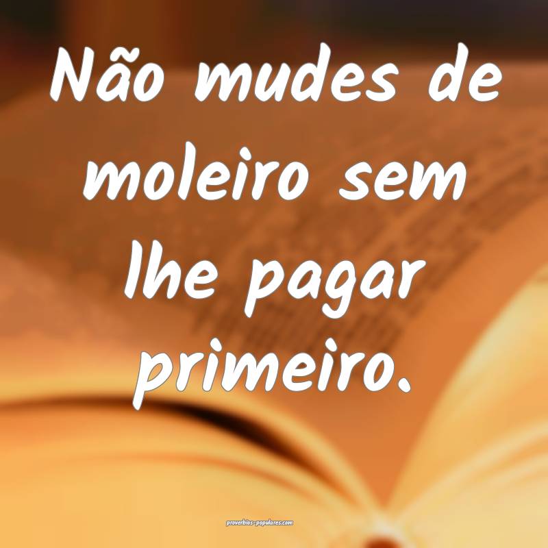 Não mudes de moleiro sem lhe pagar primeiro.
 ...