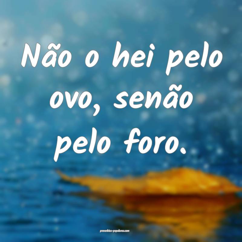 Não o hei pelo ovo, senão pelo foro.
...