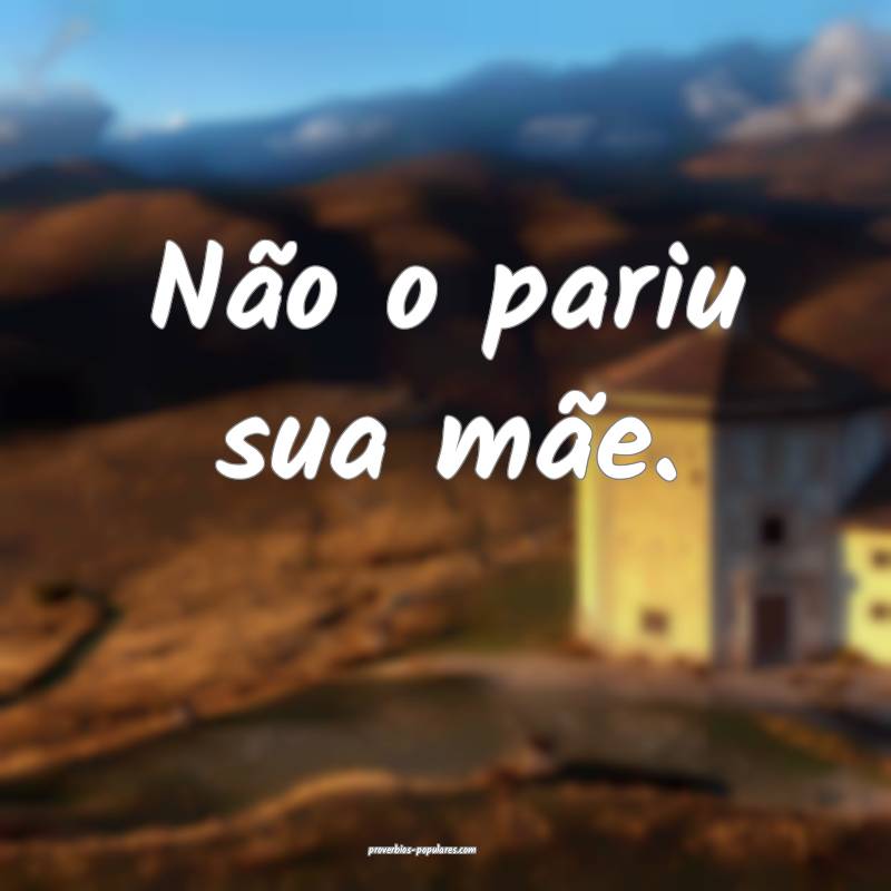 Não o pariu sua mãe.
...