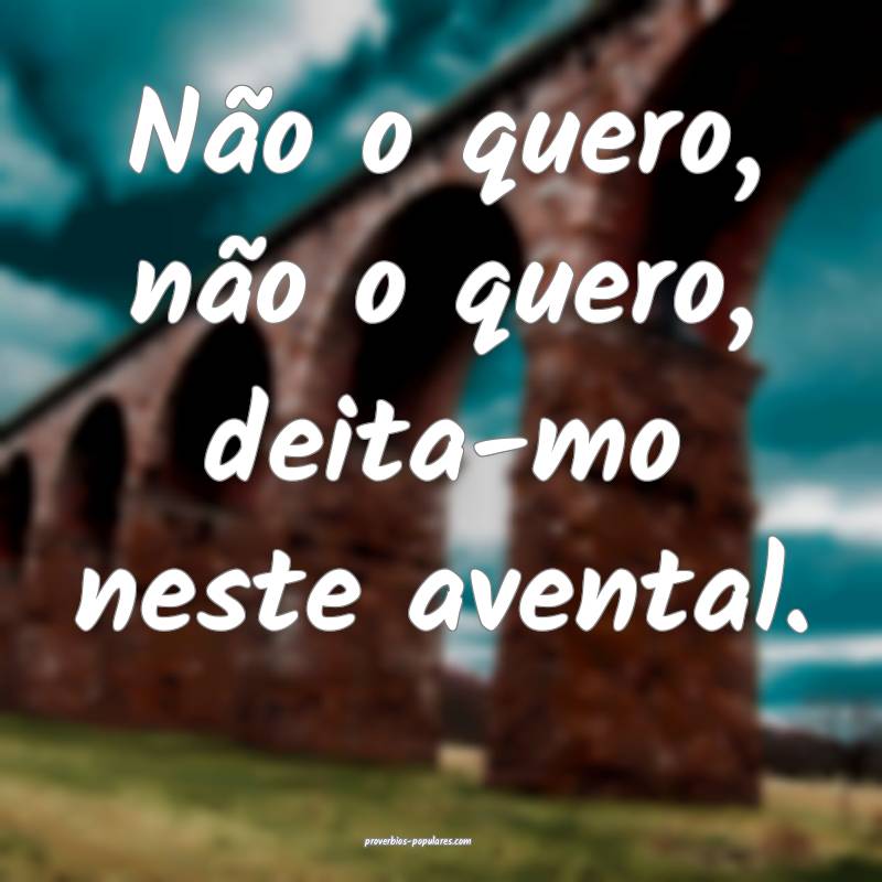 Não o quero, não o quero, deita-mo neste avental.
...