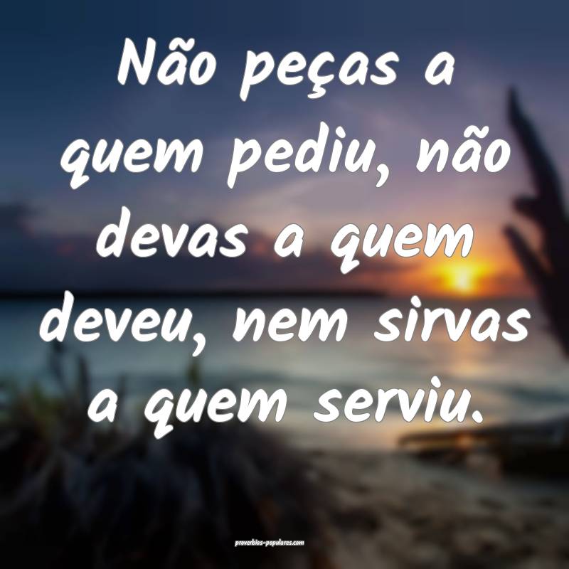 Não peças a quem pediu, não devas a quem deveu, nem sirvas a quem s...