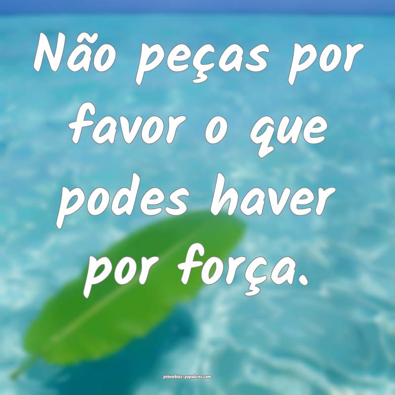 Não peças por favor o que podes haver por força ...
