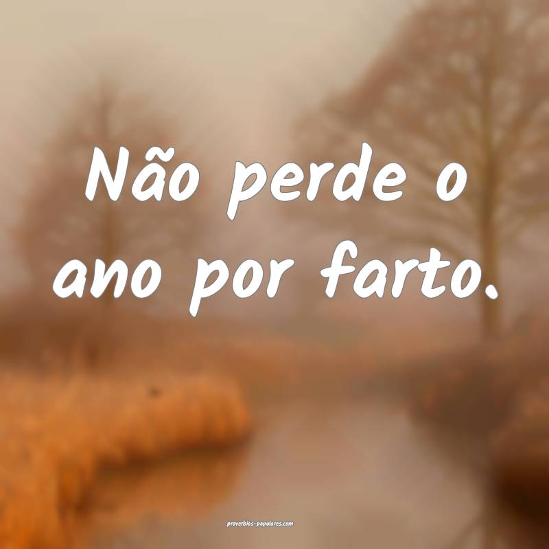 Não perde o ano por farto.
 ...